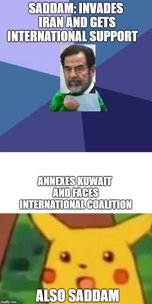 SADDAM: INVADES IRAN AND GETS INTERNATIONAL SUPPORT; ANNEXES KUWAIT AND FACES INTERNATIONAL COALITION; ALSO SADDAM | image tagged in memes,success kid,surprised pikachu | made w/ Imgflip meme maker