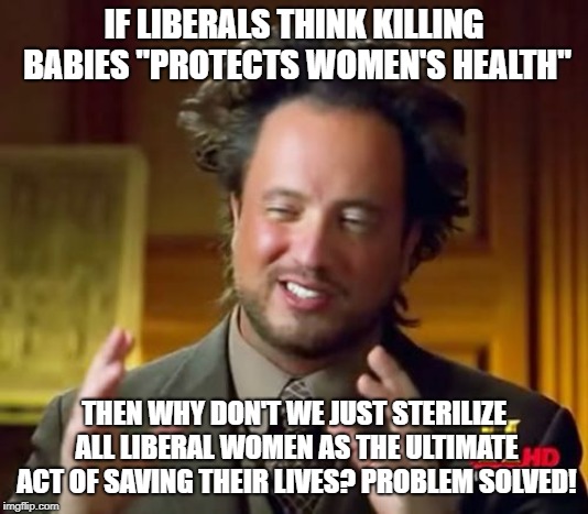 Seems like a plan. | IF LIBERALS THINK KILLING BABIES "PROTECTS WOMEN'S HEALTH"; THEN WHY DON'T WE JUST STERILIZE ALL LIBERAL WOMEN AS THE ULTIMATE ACT OF SAVING THEIR LIVES? PROBLEM SOLVED! | image tagged in memes,ancient aliens,abortion is murder,womens health | made w/ Imgflip meme maker