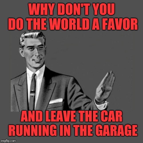 Kill Yourself Guy on Mental Health | WHY DON'T YOU DO THE WORLD A FAVOR AND LEAVE THE CAR RUNNING IN THE GARAGE | image tagged in kill yourself guy on mental health | made w/ Imgflip meme maker