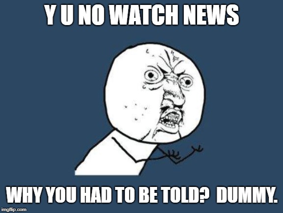 Why you no | Y U NO WATCH NEWS WHY YOU HAD TO BE TOLD?  DUMMY. | image tagged in why you no | made w/ Imgflip meme maker