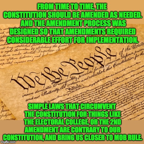 US Constitution | FROM TIME TO TIME, THE CONSTITUTION SHOULD BE AMENDED AS NEEDED.  AND THE AMENDMENT PROCESS WAS DESIGNED SO THAT AMENDMENTS REQUIRED CONSIDERABLE EFFORT FOR IMPLEMENTATION. SIMPLE LAWS THAT CIRCUMVENT THE CONSTITUTION FOR THINGS LIKE THE ELECTORAL COLLEGE, OR THE 2ND AMENDMENT ARE CONTRARY TO OUR CONSTITUTION, AND BRING US CLOSER TO MOB RULE. | image tagged in us constitution | made w/ Imgflip meme maker