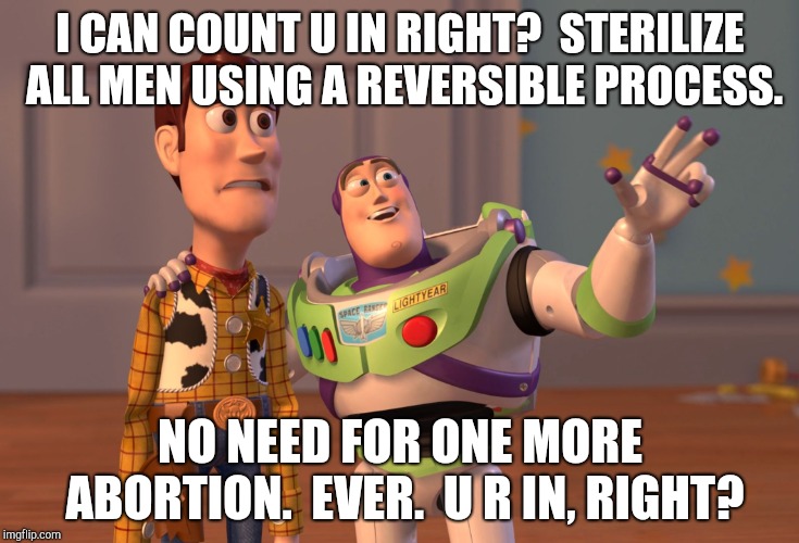 X, X Everywhere Meme | I CAN COUNT U IN RIGHT?  STERILIZE ALL MEN USING A REVERSIBLE PROCESS. NO NEED FOR ONE MORE ABORTION.  EVER.  U R IN, RIGHT? | image tagged in memes,x x everywhere | made w/ Imgflip meme maker