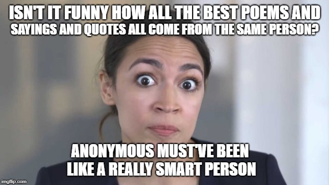 Crazy Alexandria Ocasio-Cortez | ISN'T IT FUNNY HOW ALL THE BEST POEMS AND; SAYINGS AND QUOTES ALL COME FROM THE SAME PERSON? ANONYMOUS MUST'VE BEEN LIKE A REALLY SMART PERSON | image tagged in crazy alexandria ocasio-cortez,memes | made w/ Imgflip meme maker
