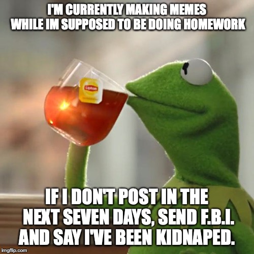 But That's None Of My Business Meme | I'M CURRENTLY MAKING MEMES WHILE IM SUPPOSED TO BE DOING HOMEWORK; IF I DON'T POST IN THE NEXT SEVEN DAYS, SEND F.B.I. AND SAY I'VE BEEN KIDNAPED. | image tagged in memes,but thats none of my business,kermit the frog | made w/ Imgflip meme maker