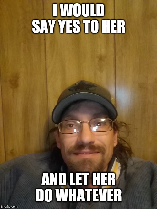 I WOULD SAY YES TO HER AND LET HER DO WHATEVER | made w/ Imgflip meme maker