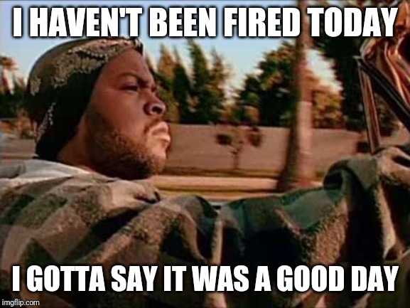 Today Was A Good Day | I HAVEN'T BEEN FIRED TODAY; I GOTTA SAY IT WAS A GOOD DAY | image tagged in memes,today was a good day | made w/ Imgflip meme maker