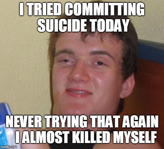 10 Guy Meme | I TRIED COMMITTING SUICIDE TODAY; NEVER TRYING THAT AGAIN   I ALMOST KILLED MYSELF | image tagged in memes,10 guy | made w/ Imgflip meme maker
