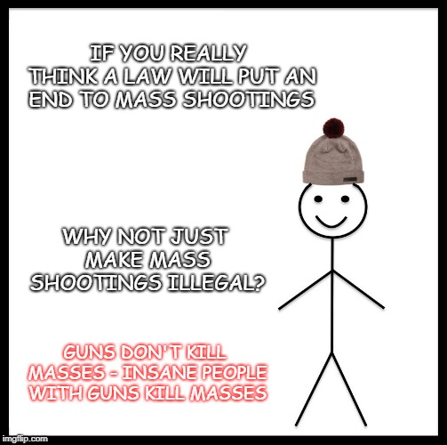 guns don't kill masses | IF YOU REALLY THINK A LAW WILL PUT AN END TO MASS SHOOTINGS; WHY NOT JUST MAKE MASS SHOOTINGS ILLEGAL? GUNS DON'T KILL MASSES - INSANE PEOPLE WITH GUNS KILL MASSES | image tagged in memes,be like bill,mass shootings,gun control,over-reation,over-reaction instead of action | made w/ Imgflip meme maker