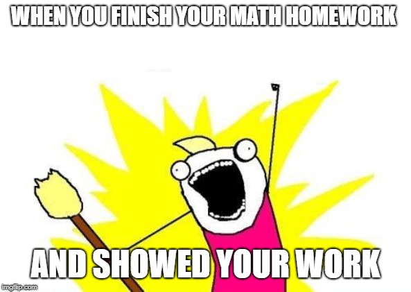 X All The Y | WHEN YOU FINISH YOUR MATH HOMEWORK; AND SHOWED YOUR WORK | image tagged in memes,x all the y | made w/ Imgflip meme maker