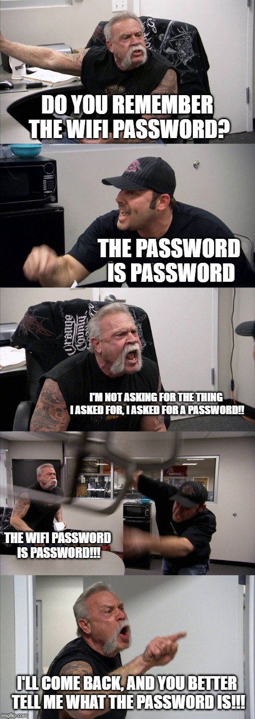 American Chopper Argument Meme | DO YOU REMEMBER THE WIFI PASSWORD? THE PASSWORD IS PASSWORD; I'M NOT ASKING FOR THE THING I ASKED FOR, I ASKED FOR A PASSWORD!! THE WIFI PASSWORD IS PASSWORD!!! I'LL COME BACK, AND YOU BETTER TELL ME WHAT THE PASSWORD IS!!! | image tagged in memes,american chopper argument | made w/ Imgflip meme maker