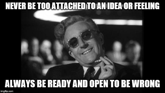 dr strangelove | NEVER BE TOO ATTACHED TO AN IDEA OR FEELING ALWAYS BE READY AND OPEN TO BE WRONG | image tagged in dr strangelove | made w/ Imgflip meme maker