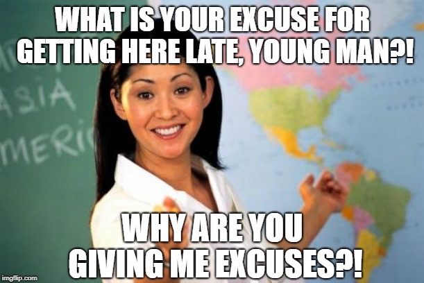 Hey, you asked.... | WHAT IS YOUR EXCUSE FOR GETTING HERE LATE, YOUNG MAN?! WHY ARE YOU GIVING ME EXCUSES?! | image tagged in memes,unhelpful high school teacher | made w/ Imgflip meme maker