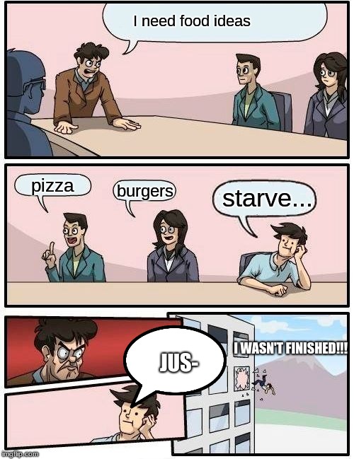 Boardroom Meeting Suggestion Meme | I need food ideas; pizza; starve... burgers; I WASN'T FINISHED!!! JUS- | image tagged in memes,boardroom meeting suggestion | made w/ Imgflip meme maker