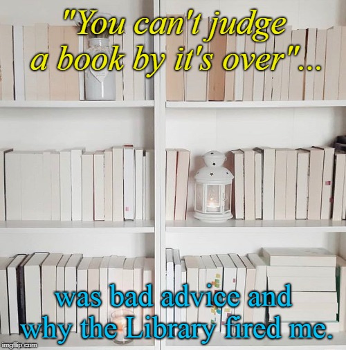 Who even uses books these days? | "You can't judge a book by it's over"... was bad advice and why the Library fired me. | image tagged in books,library,funny,librarian | made w/ Imgflip meme maker