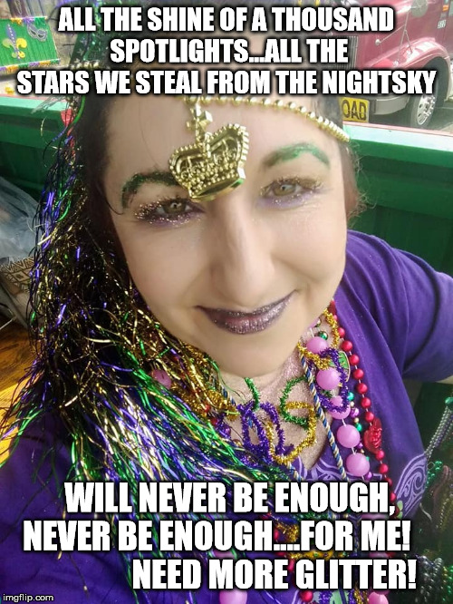 ALL THE SHINE OF A THOUSAND SPOTLIGHTS...ALL THE STARS WE STEAL FROM THE NIGHTSKY; WILL NEVER BE ENOUGH, NEVER BE ENOUGH....FOR ME!               

 
NEED MORE GLITTER! | image tagged in glitter | made w/ Imgflip meme maker
