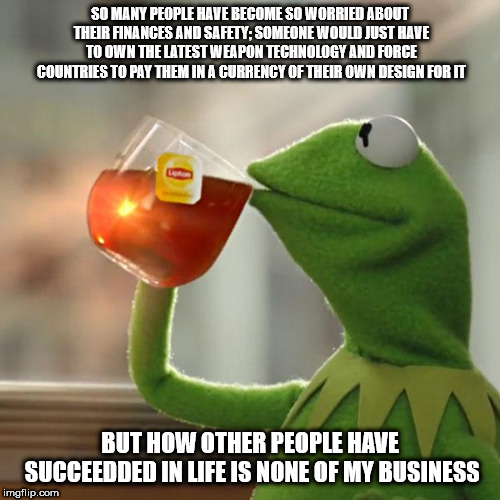 We will call it moral suasion | SO MANY PEOPLE HAVE BECOME SO WORRIED ABOUT THEIR FINANCES AND SAFETY; SOMEONE WOULD JUST HAVE TO OWN THE LATEST WEAPON TECHNOLOGY AND FORCE COUNTRIES TO PAY THEM IN A CURRENCY OF THEIR OWN DESIGN FOR IT; BUT HOW OTHER PEOPLE HAVE SUCCEEDDED IN LIFE IS NONE OF MY BUSINESS | image tagged in memes,but thats none of my business,kermit the frog | made w/ Imgflip meme maker