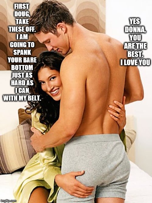 Donna spanking Doug | YES DONNA, YOU ARE THE BEST. I LOVE YOU; FIRST DOUG, TAKE THESE OFF. I AM GOING TO SPANK YOUR BARE BOTTOM JUST AS HARD AS I CAN WITH MY BELT. | image tagged in bare bottom spanking,belt spanking,f-m spanking,otk spanking,paddling,strapping | made w/ Imgflip meme maker