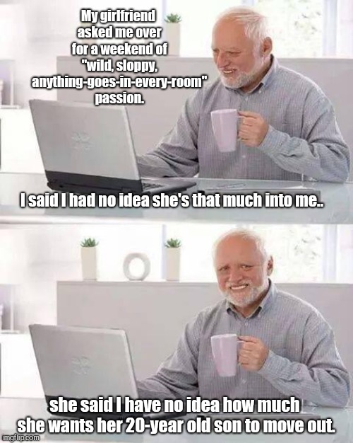 Hide the Pain Harold | My girlfriend asked me over for a weekend of "wild, sloppy, anything-goes-in-every-room" passion. I said I had no idea she's that much into me.. she said I have no idea how much she wants her 20-year old son to move out. | image tagged in memes,hide the pain harold | made w/ Imgflip meme maker