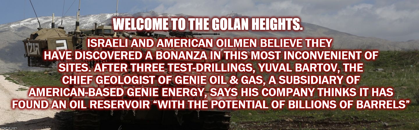 ISRAELI AND AMERICAN OILMEN BELIEVE THEY HAVE DISCOVERED A BONANZA IN THIS MOST INCONVENIENT OF SITES. AFTER THREE TEST-DRILLINGS, YUVAL BARTOV, THE CHIEF GEOLOGIST OF GENIE OIL & GAS, A SUBSIDIARY OF AMERICAN-BASED GENIE ENERGY, SAYS HIS COMPANY THINKS IT HAS FOUND AN OIL RESERVOIR “WITH THE POTENTIAL OF BILLIONS OF BARRELS”; WELCOME TO THE GOLAN HEIGHTS. | image tagged in golanheights,followtheoil,bloodforoil,blood for oil,golan heights | made w/ Imgflip meme maker