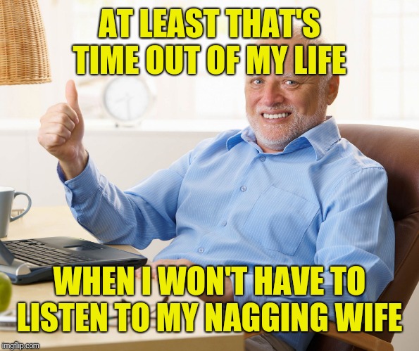Hide the pain harold | AT LEAST THAT'S TIME OUT OF MY LIFE WHEN I WON'T HAVE TO LISTEN TO MY NAGGING WIFE | image tagged in hide the pain harold | made w/ Imgflip meme maker
