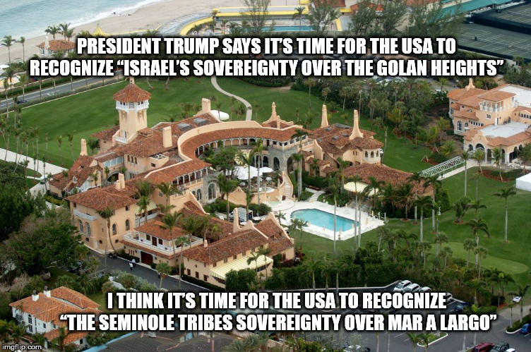 PRESIDENT TRUMP SAYS IT’S TIME FOR THE USA TO RECOGNIZE “ISRAEL’S SOVEREIGNTY OVER THE GOLAN HEIGHTS”; I THINK IT’S TIME FOR THE USA TO RECOGNIZE “THE SEMINOLE TRIBES SOVEREIGNTY OVER MAR A LARGO” | image tagged in golan heights,golanheights,bloodforoil,trump,maralargo | made w/ Imgflip meme maker