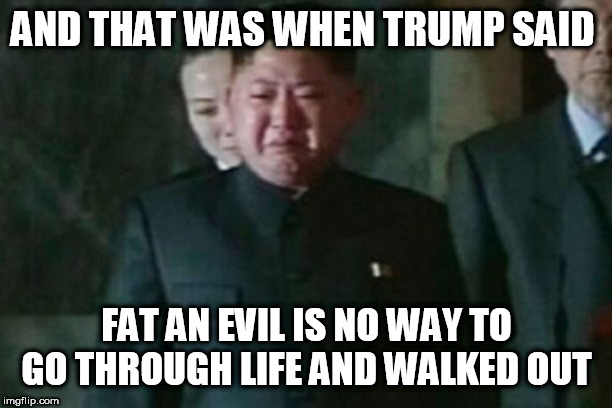 Kim Jong Un Sad Meme | AND THAT WAS WHEN TRUMP SAID; FAT AN EVIL IS NO WAY TO GO THROUGH LIFE AND WALKED OUT | image tagged in memes,kim jong un sad | made w/ Imgflip meme maker