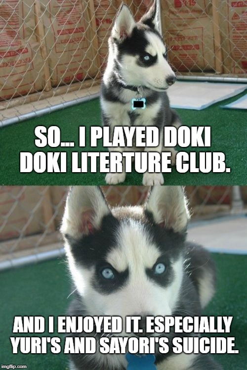 It's true. I played it and those where the only parts I enjoyed. And screw Monika and Natsuki! | SO... I PLAYED DOKI DOKI LITERTURE CLUB. AND I ENJOYED IT. ESPECIALLY YURI'S AND SAYORI'S SUICIDE. | image tagged in memes,insanity puppy,ddlc,true story,insane,blaze the blaziken | made w/ Imgflip meme maker