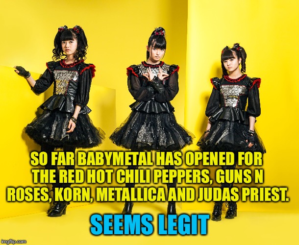 Seems Legit | SO FAR BABYMETAL HAS OPENED FOR THE RED HOT CHILI PEPPERS, GUNS N ROSES, KORN, METALLICA AND JUDAS PRIEST. SEEMS LEGIT | image tagged in babymetal | made w/ Imgflip meme maker