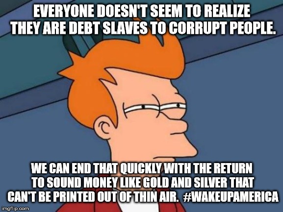 Futurama Fry Meme | EVERYONE DOESN'T SEEM TO REALIZE THEY ARE DEBT SLAVES TO CORRUPT PEOPLE. WE CAN END THAT QUICKLY WITH THE RETURN TO SOUND MONEY LIKE GOLD AND SILVER THAT CAN'T BE PRINTED OUT OF THIN AIR.  #WAKEUPAMERICA | image tagged in memes,futurama fry | made w/ Imgflip meme maker
