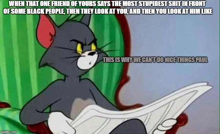 God dammit paul | WHEN THAT ONE FRIEND OF YOURS SAYS THE MOST STUPIDEST SHIT IN FRONT OF SOME BLACK PEOPLE, THEN THEY LOOK AT YOU, AND THEN YOU LOOK AT HIM LIKE; THIS IS WHY WE CAN'T DO NICE THINGS PAUL | image tagged in tom and jerry | made w/ Imgflip meme maker