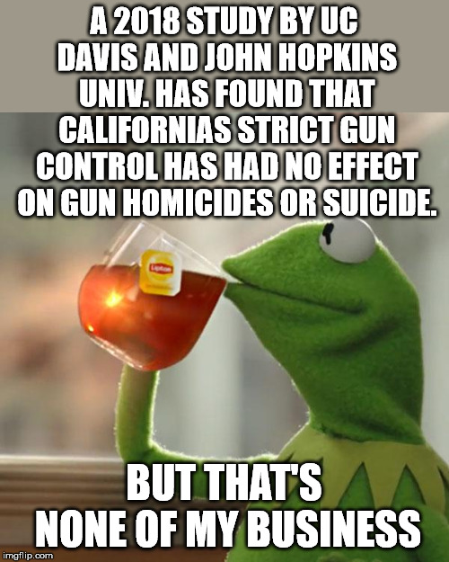Who would've thought?  | A 2018 STUDY BY UC DAVIS AND JOHN HOPKINS UNIV. HAS FOUND THAT CALIFORNIAS STRICT GUN CONTROL HAS HAD NO EFFECT ON GUN HOMICIDES OR SUICIDE. BUT THAT'S NONE OF MY BUSINESS | image tagged in memes,but thats none of my business,kermit the frog | made w/ Imgflip meme maker