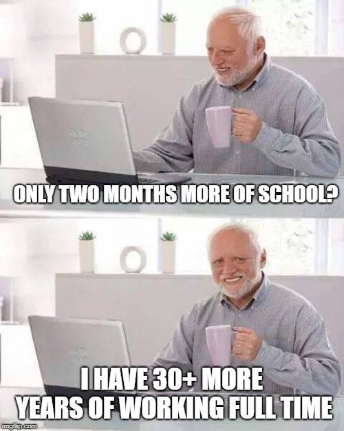 Hide the Pain Harold Meme | ONLY TWO MONTHS MORE OF SCHOOL? I HAVE 30+ MORE YEARS OF WORKING FULL TIME | image tagged in memes,hide the pain harold | made w/ Imgflip meme maker