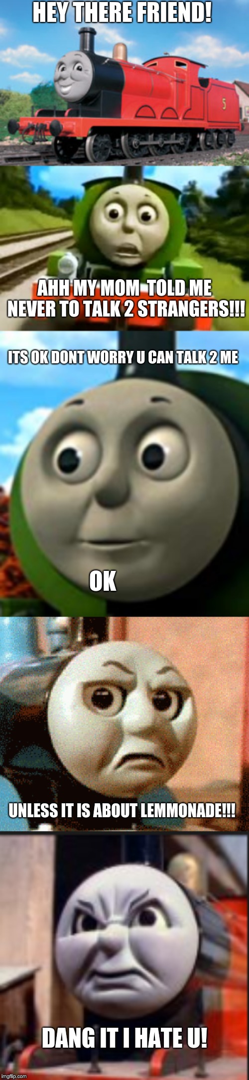 dont tALK TO STRANGERS! | HEY THERE FRIEND! AHH MY MOM  TOLD ME NEVER TO TALK 2 STRANGERS!!! ITS OK DONT WORRY U CAN TALK 2 ME; OK; UNLESS IT IS ABOUT LEMMONADE!!! DANG IT I HATE U! | image tagged in lemmonade,thomas the tank engine,dumb stuff | made w/ Imgflip meme maker