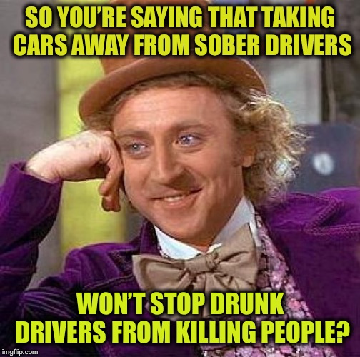 Creepy Condescending Wonka Meme | SO YOU’RE SAYING THAT TAKING CARS AWAY FROM SOBER DRIVERS WON’T STOP DRUNK DRIVERS FROM KILLING PEOPLE? | image tagged in memes,creepy condescending wonka | made w/ Imgflip meme maker