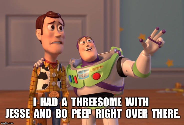 X, X Everywhere Meme | I  HAD  A  THREESOME  WITH  JESSE  AND  BO  PEEP  RIGHT  OVER  THERE. | image tagged in memes,x x everywhere | made w/ Imgflip meme maker
