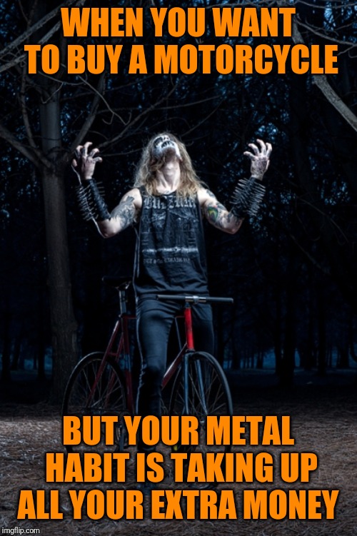Oh well. His 1996 Toyota is still in working condition  | WHEN YOU WANT TO BUY A MOTORCYCLE; BUT YOUR METAL HABIT IS TAKING UP ALL YOUR EXTRA MONEY | image tagged in black metal biker,memes,metal_memes,triumph_9,motorcycles,here lie my hopes and dreams | made w/ Imgflip meme maker