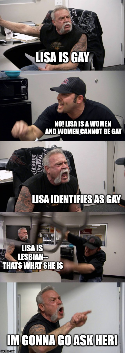 American Chopper Argument | LISA IS GAY; NO! LISA IS A WOMEN AND WOMEN CANNOT BE GAY; LISA IDENTIFIES AS GAY; LISA IS LESBIAN-- THATS WHAT SHE IS; IM GONNA GO ASK HER! | image tagged in memes,american chopper argument | made w/ Imgflip meme maker