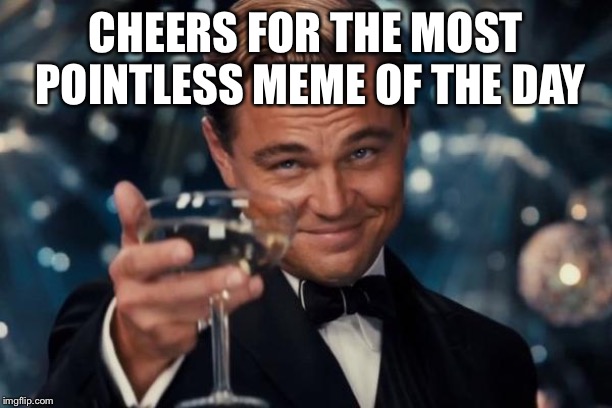 Leonardo Dicaprio Cheers Meme | CHEERS FOR THE MOST POINTLESS MEME OF THE DAY | image tagged in memes,leonardo dicaprio cheers | made w/ Imgflip meme maker