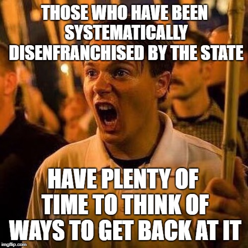 Angry white guy | THOSE WHO HAVE BEEN SYSTEMATICALLY DISENFRANCHISED BY THE STATE; HAVE PLENTY OF TIME TO THINK OF WAYS TO GET BACK AT IT | image tagged in angry white guy | made w/ Imgflip meme maker
