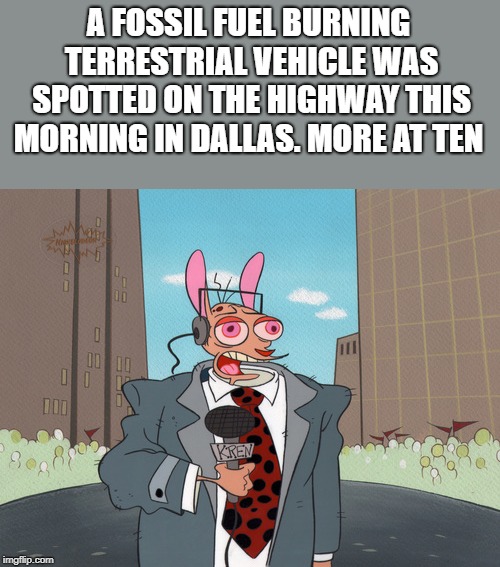 ren | A FOSSIL FUEL BURNING TERRESTRIAL VEHICLE WAS SPOTTED ON THE HIGHWAY THIS MORNING IN DALLAS. MORE AT TEN | image tagged in ren | made w/ Imgflip meme maker