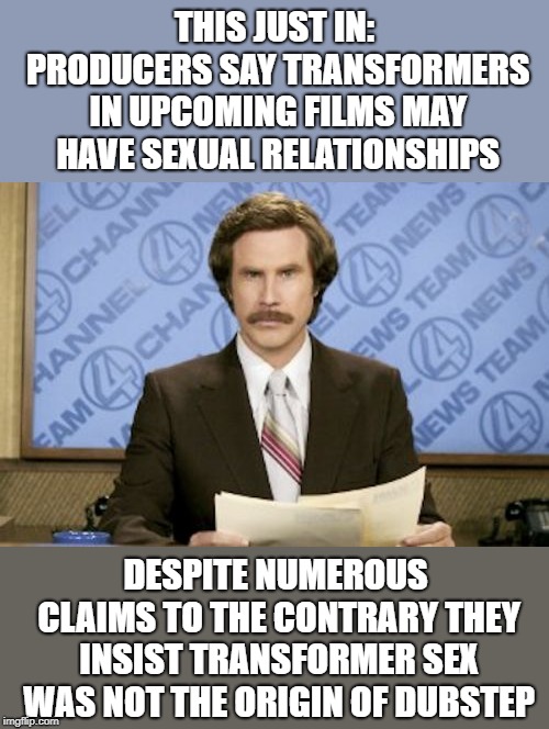 Bawwww-whocka-whocka-bawwwwmmm | THIS JUST IN: PRODUCERS SAY TRANSFORMERS IN UPCOMING FILMS MAY HAVE SEXUAL RELATIONSHIPS; DESPITE NUMEROUS CLAIMS TO THE CONTRARY THEY INSIST TRANSFORMER SEX WAS NOT THE ORIGIN OF DUBSTEP | image tagged in memes,ron burgundy,dubstep,transformers | made w/ Imgflip meme maker