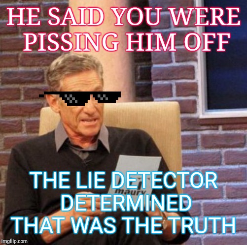 Maury Lie Detector Meme | HE SAID YOU WERE  PISSING HIM OFF; THE LIE DETECTOR DETERMINED THAT WAS THE TRUTH | image tagged in memes,maury lie detector | made w/ Imgflip meme maker