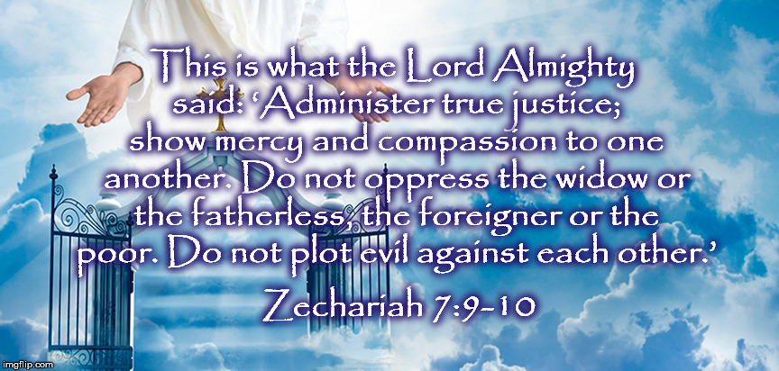  This is what the Lord Almighty said: ‘Administer true justice; show mercy and compassion to one another. Do not oppress the widow or the fatherless, the foreigner or the poor. Do not plot evil against each other.’; Zechariah 7:9-10 | image tagged in immigration,kindness,donaldtrump,love | made w/ Imgflip meme maker