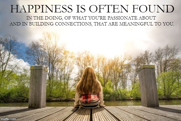 Happiness is often Found | IN THE DOING, OF WHAT YOU'RE PASSIONATE ABOUT 
AND IN BUILDING CONNECTIONS, THAT ARE MEANINGFUL TO YOU. HAPPINESS IS OFTEN FOUND | image tagged in happiness,in doing | made w/ Imgflip meme maker