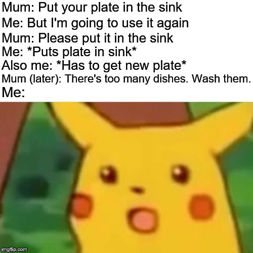 Surprised Pikachu Meme | Mum: Put your plate in the sink; Me: But I'm going to use it again; Mum: Please put it in the sink; Me: *Puts plate in sink*; Also me: *Has to get new plate*; Mum (later): There's too many dishes. Wash them. Me: | image tagged in memes,surprised pikachu | made w/ Imgflip meme maker