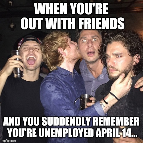 Ed Sheeran, Zach Braff, Kit Harington party | WHEN YOU'RE OUT WITH FRIENDS; AND YOU SUDDENDLY REMEMBER YOU'RE UNEMPLOYED APRIL 14... | image tagged in ed sheeran zach braff kit harington party | made w/ Imgflip meme maker