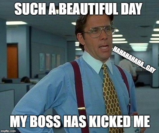 That Would Be Great | SUCH A BEAUTIFUL DAY; HAHAHAHAHA...GAY; MY BOSS HAS KICKED ME | image tagged in memes,that would be great | made w/ Imgflip meme maker