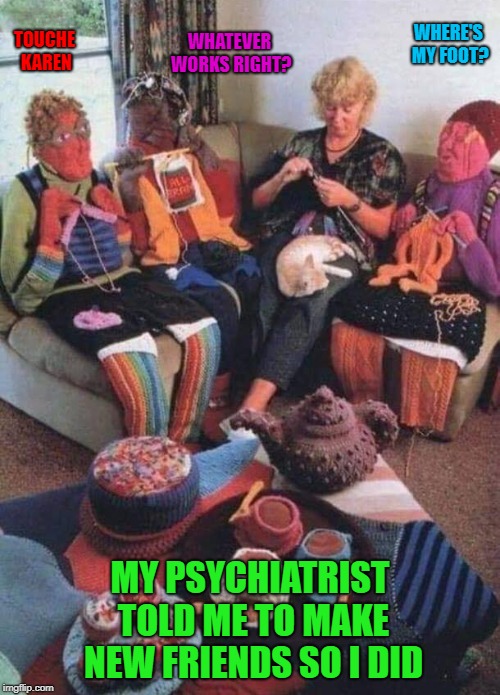 Everybody interprets advice differently. | WHERE'S MY FOOT? WHATEVER WORKS RIGHT? TOUCHE KAREN; MY PSYCHIATRIST TOLD ME TO MAKE NEW FRIENDS SO I DID | image tagged in making new friends,memes,psychiatrists,funny,knitting,taking advice | made w/ Imgflip meme maker