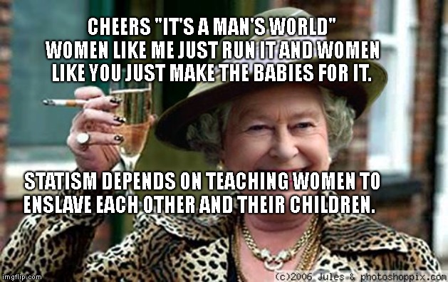 Queen Elizabeth | CHEERS "IT'S A MAN'S WORLD" WOMEN LIKE ME JUST RUN IT AND WOMEN LIKE YOU JUST MAKE THE BABIES FOR IT. STATISM DEPENDS ON TEACHING WOMEN TO ENSLAVE EACH OTHER AND THEIR CHILDREN. | image tagged in queen elizabeth | made w/ Imgflip meme maker