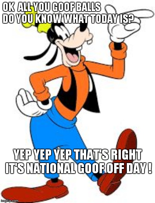 goofy | OK  ALL YOU GOOF BALLS DO YOU KNOW WHAT TODAY IS? YEP YEP YEP THAT'S RIGHT IT'S NATIONAL GOOF OFF DAY ! | image tagged in goofy | made w/ Imgflip meme maker